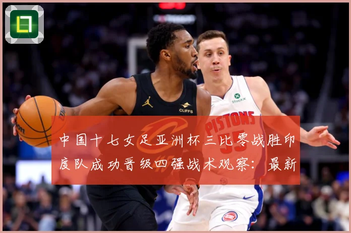 中国十七女足亚洲杯三比零战胜印度队成功晋级四强战术观察：最新赛事动态与深度分析