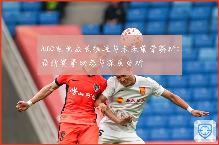 Ame电竞成长轨迹与未来前景解析：最新赛事动态与深度分析