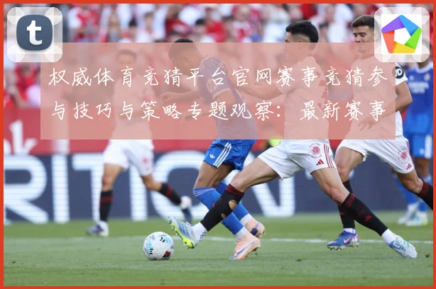 权威体育竞猜平台官网赛事竞猜参与技巧与策略专题观察：最新赛事动态与深度分析