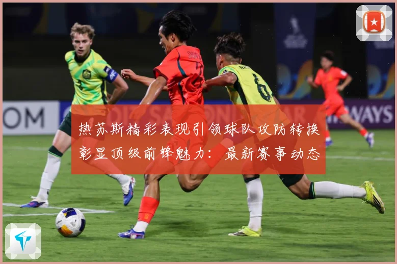 热苏斯精彩表现引领球队攻防转换彰显顶级前锋魅力：最新赛事动态与深度分析