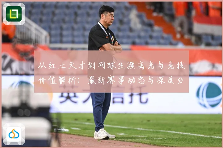 从红土天才到网球生涯高光与竞技价值解析：最新赛事动态与深度分析