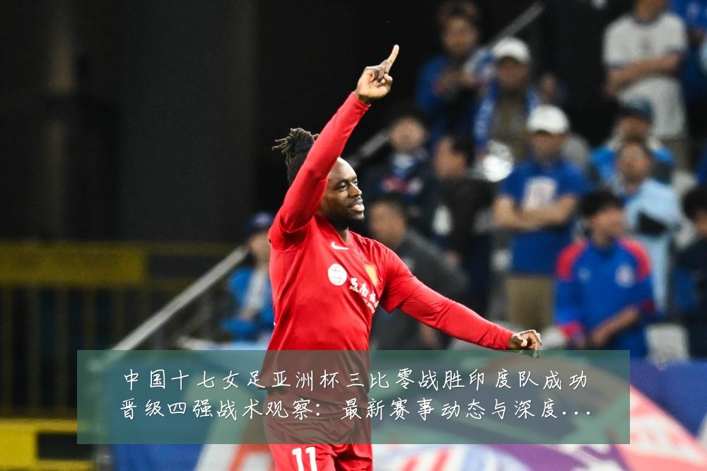 中国十七女足亚洲杯三比零战胜印度队成功晋级四强战术观察:最新赛事动态与深度分析